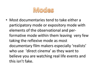 • Most documentaries tend to take either a
  participatory mode or expository mode with
  elements of the observational and per-
  formative mode within them leaving very few
  taking the reflexive mode as most
  documentary film makers especially ‘realists’
  who use ‘direct cinema’ as they want to
  believe you are watching real life events and
  this isn’t fake.
 