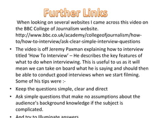 When looking on several websites I came across this video on
  the BBC College of Journalism website.
  http://www.bbc.co.uk/academy/collegeofjournalism/how-
  to/how-to-interview/ask-clear-simple-interview-questions
• The video is off Jeremy Paxman explaining how to interview
  titled ‘How To Interview’ – He describes the key features of
  what to do when interviewing. This is useful to us as it will
  mean we can take on board what he is saying and should then
  be able to conduct good interviews when we start filming.
  Some of his tips were :-
• Keep the questions simple, clear and direct
• Ask simple questions that make no assumptions about the
  audience’s background knowledge if the subject is
  complicated.
 