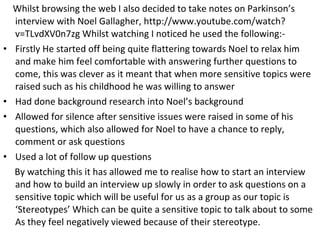 Whilst browsing the web I also decided to take notes on Parkinson’s
    interview with Noel Gallagher, http://www.youtube.com/watch?
    v=TLvdXV0n7zg Whilst watching I noticed he used the following:-
•   Firstly He started off being quite flattering towards Noel to relax him
    and make him feel comfortable with answering further questions to
    come, this was clever as it meant that when more sensitive topics were
    raised such as his childhood he was willing to answer
•   Had done background research into Noel’s background
•   Allowed for silence after sensitive issues were raised in some of his
    questions, which also allowed for Noel to have a chance to reply,
    comment or ask questions
•   Used a lot of follow up questions
    By watching this it has allowed me to realise how to start an interview
    and how to build an interview up slowly in order to ask questions on a
    sensitive topic which will be useful for us as a group as our topic is
    ‘Stereotypes’ Which can be quite a sensitive topic to talk about to some
    As they feel negatively viewed because of their stereotype.
 