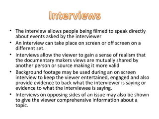 • The interview allows people being filmed to speak directly
  about events asked by the interviewer
• An interview can take place on screen or off screen on a
  different set.
• Interviews allow the viewer to gain a sense of realism that
  the documentary makers views are mutually shared by
  another person or source making it more valid
• Background footage may be used during an on screen
  interview to keep the viewer entertained, engaged and also
  provide evidence to back what the interviewer is saying or
  evidence to what the interviewee is saying.
• Interviews on opposing sides of an issue may also be shown
  to give the viewer comprehensive information about a
  topic.
 