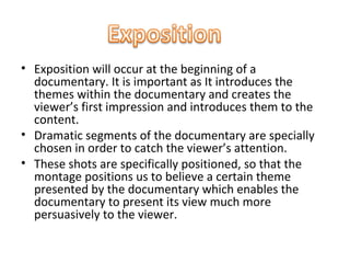 • Exposition will occur at the beginning of a
  documentary. It is important as It introduces the
  themes within the documentary and creates the
  viewer’s first impression and introduces them to the
  content.
• Dramatic segments of the documentary are specially
  chosen in order to catch the viewer’s attention.
• These shots are specifically positioned, so that the
  montage positions us to believe a certain theme
  presented by the documentary which enables the
  documentary to present its view much more
  persuasively to the viewer.
 