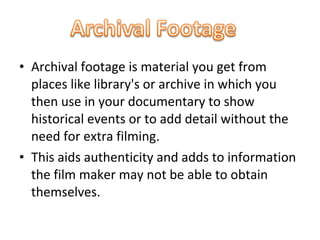 • Archival footage is material you get from
  places like library's or archive in which you
  then use in your documentary to show
  historical events or to add detail without the
  need for extra filming.
• This aids authenticity and adds to information
  the film maker may not be able to obtain
  themselves.
 