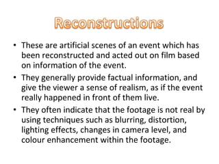 • These are artificial scenes of an event which has
  been reconstructed and acted out on film based
  on information of the event.
• They generally provide factual information, and
  give the viewer a sense of realism, as if the event
  really happened in front of them live.
• They often indicate that the footage is not real by
  using techniques such as blurring, distortion,
  lighting effects, changes in camera level, and
  colour enhancement within the footage.
 