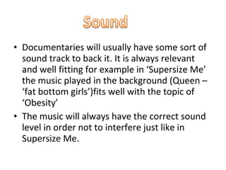 • Documentaries will usually have some sort of
  sound track to back it. It is always relevant
  and well fitting for example in ‘Supersize Me’
  the music played in the background (Queen –
  ‘fat bottom girls’)fits well with the topic of
  ‘Obesity’
• The music will always have the correct sound
  level in order not to interfere just like in
  Supersize Me.
 