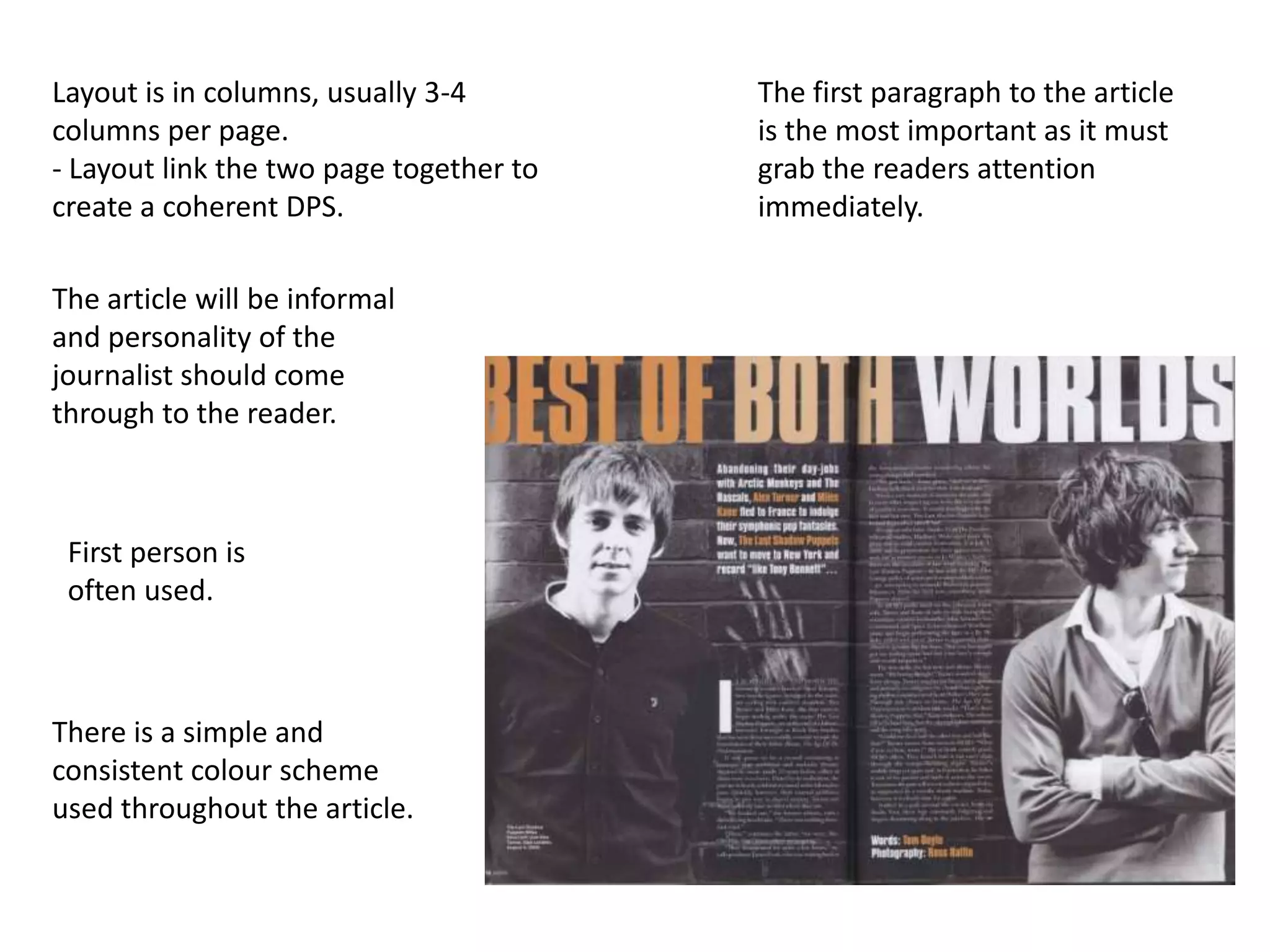 Layout is in columns, usually 3-4        The first paragraph to the article
columns per page.                        is the most important as it must
- Layout link the two page together to   grab the readers attention
create a coherent DPS.                   immediately.

The article will be informal
and personality of the
journalist should come
through to the reader.



 First person is
 often used.



There is a simple and
consistent colour scheme
used throughout the article.
 
