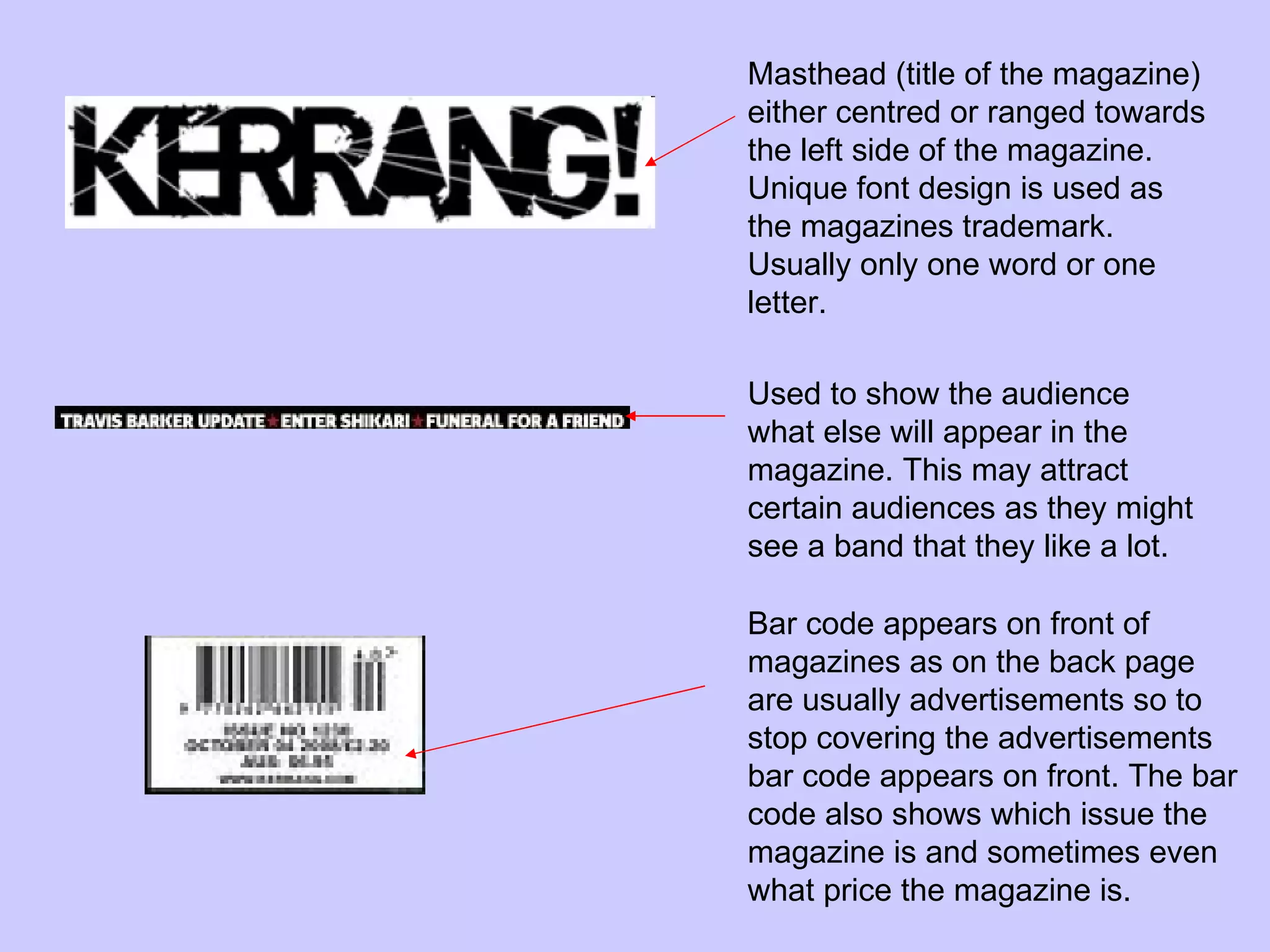 Masthead (title of the magazine) either centred or ranged towards the left side of the magazine. Unique font design is used as the magazines trademark. Usually only one word or one letter. Used to show the audience what else will appear in the magazine. This may attract certain audiences as they might see a band that they like a lot.  Bar code appears on front of magazines as on the back page are usually advertisements so to stop covering the advertisements bar code appears on front. The bar code also shows which issue the magazine is and sometimes even what price the magazine is.  