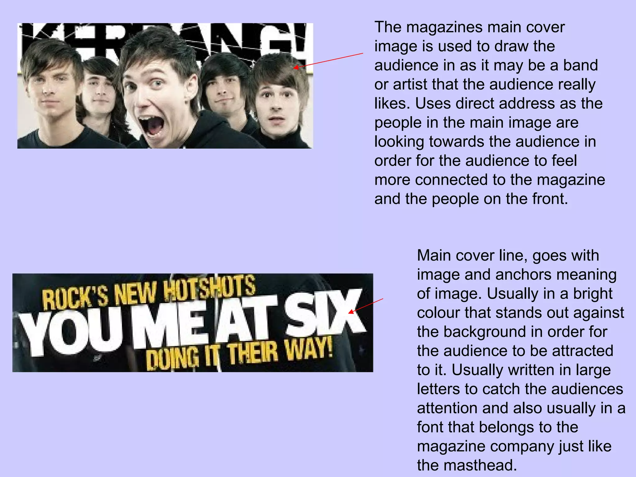 The magazines main cover image is used to draw the audience in as it may be a band or artist that the audience really likes. Uses direct address as the people in the main image are looking towards the audience in order for the audience to feel more connected to the magazine and the people on the front. Main cover line, goes with image and anchors meaning of image. Usually in a bright colour that stands out against the background in order for the audience to be attracted to it. Usually written in large letters to catch the audiences attention and also usually in a font that belongs to the magazine company just like the masthead.  
