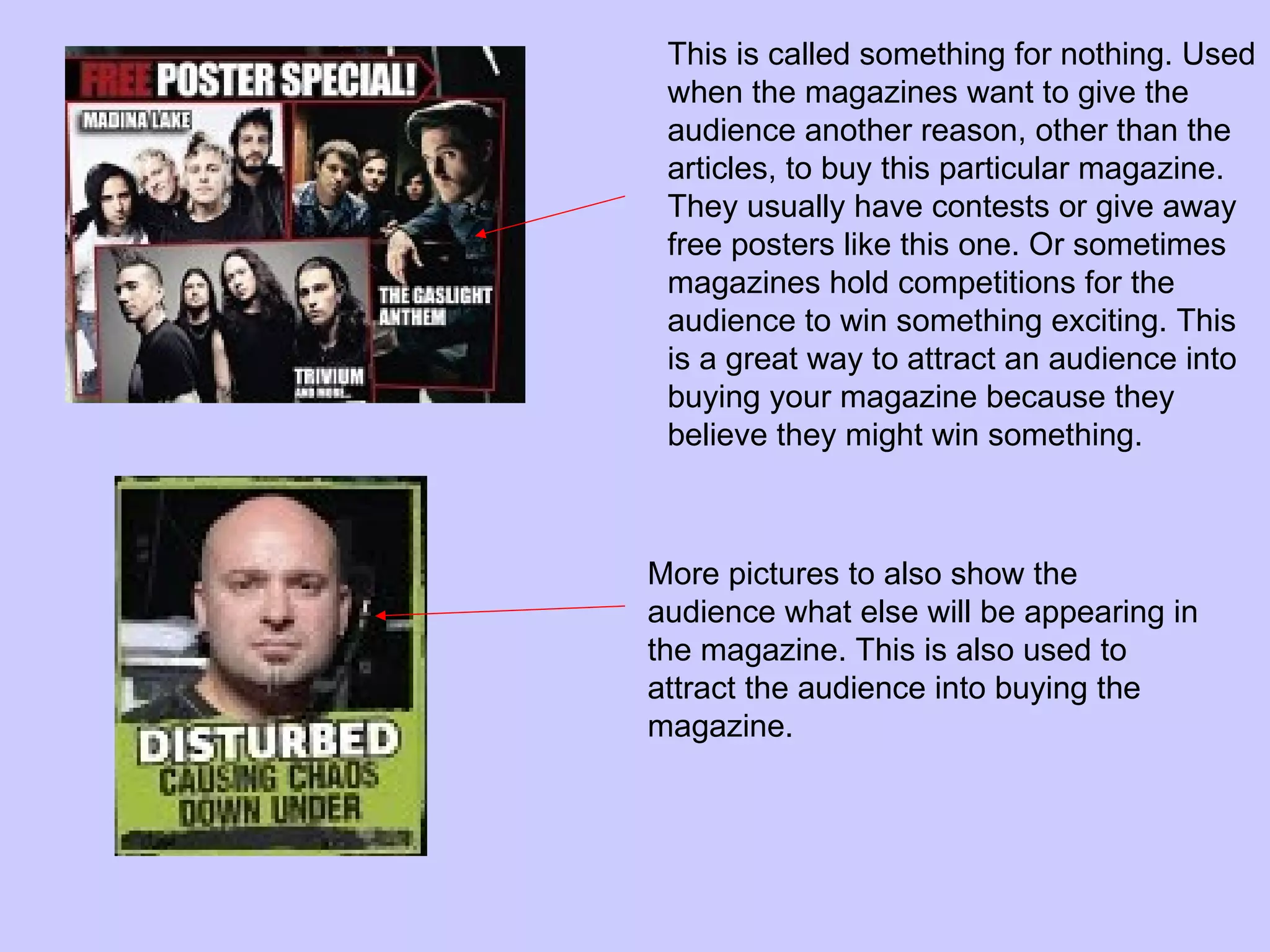 This is called something for nothing. Used when the magazines want to give the audience another reason, other than the articles, to buy this particular magazine. They usually have contests or give away free posters like this one. Or sometimes magazines hold competitions for the audience to win something exciting. This is a great way to attract an audience into buying your magazine because they believe they might win something.  More pictures to also show the audience what else will be appearing in the magazine. This is also used to attract the audience into buying the magazine. 