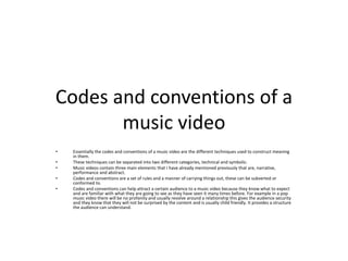 Codes and conventions of a
music video
• Essentially the codes and conventions of a music video are the different techniques used to construct meaning
in them.
• These techniques can be separated into two different categories, technical and symbolic.
• Music videos contain three main elements that I have already mentioned previously that are, narrative,
performance and abstract.
• Codes and conventions are a set of rules and a manner of carrying things out, these can be subverted or
conformed to.
• Codes and conventions can help attract a certain audience to a music video because they know what to expect
and are familiar with what they are going to see as they have seen it many times before. For example in a pop
music video there will be no profanity and usually revolve around a relationship this gives the audience security
and they know that they will not be surprised by the content and is usually child friendly. It provides a structure
the audience can understand.
 