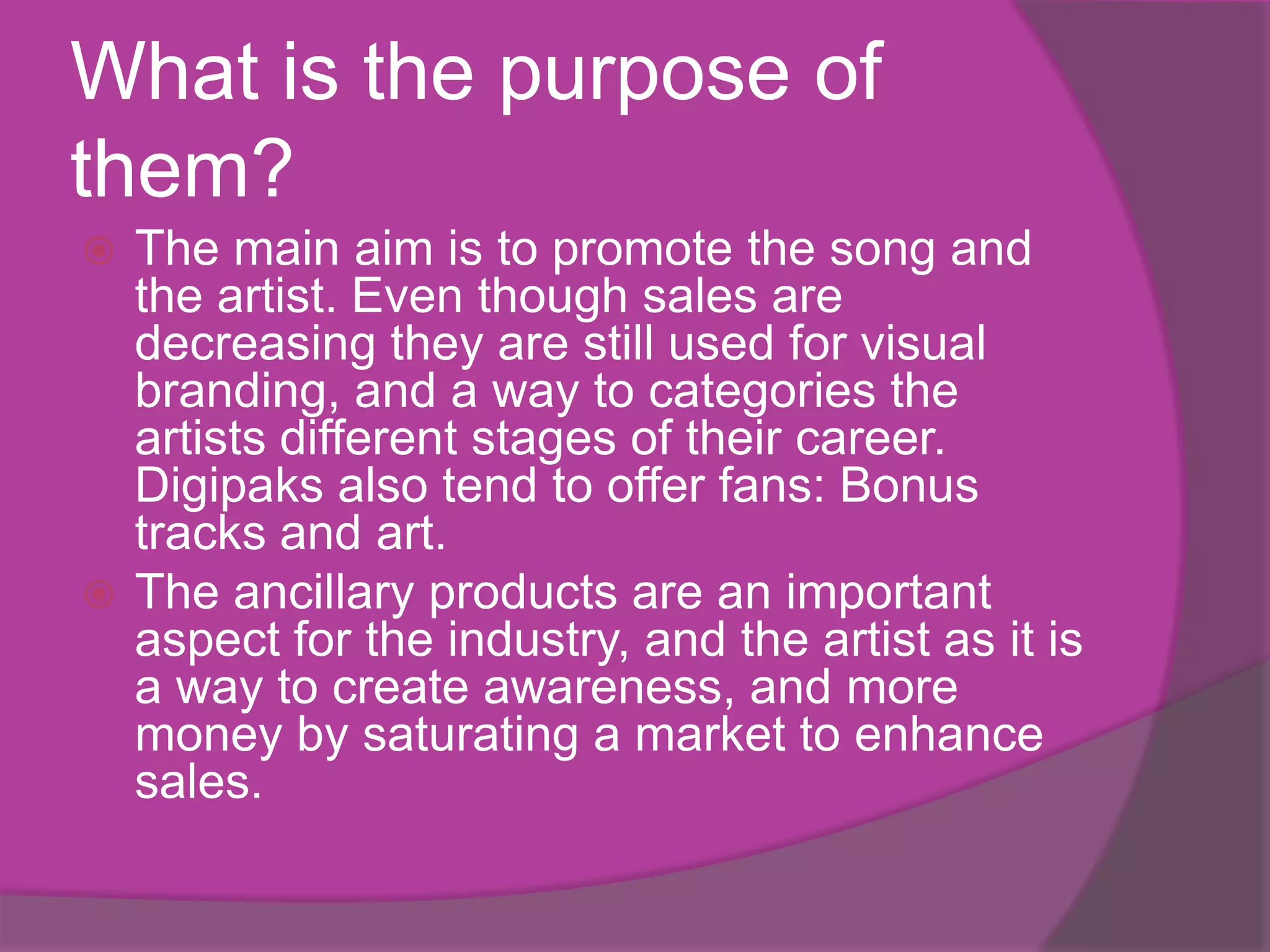 What is the purpose of
them?
 The main aim is to promote the song and
  the artist. Even though sales are
  decreasing they are still used for visual
  branding, and a way to categories the
  artists different stages of their career.
  Digipaks also tend to offer fans: Bonus
  tracks and art.
 The ancillary products are an important
  aspect for the industry, and the artist as it is
  a way to create awareness, and more
  money by saturating a market to enhance
  sales.
 