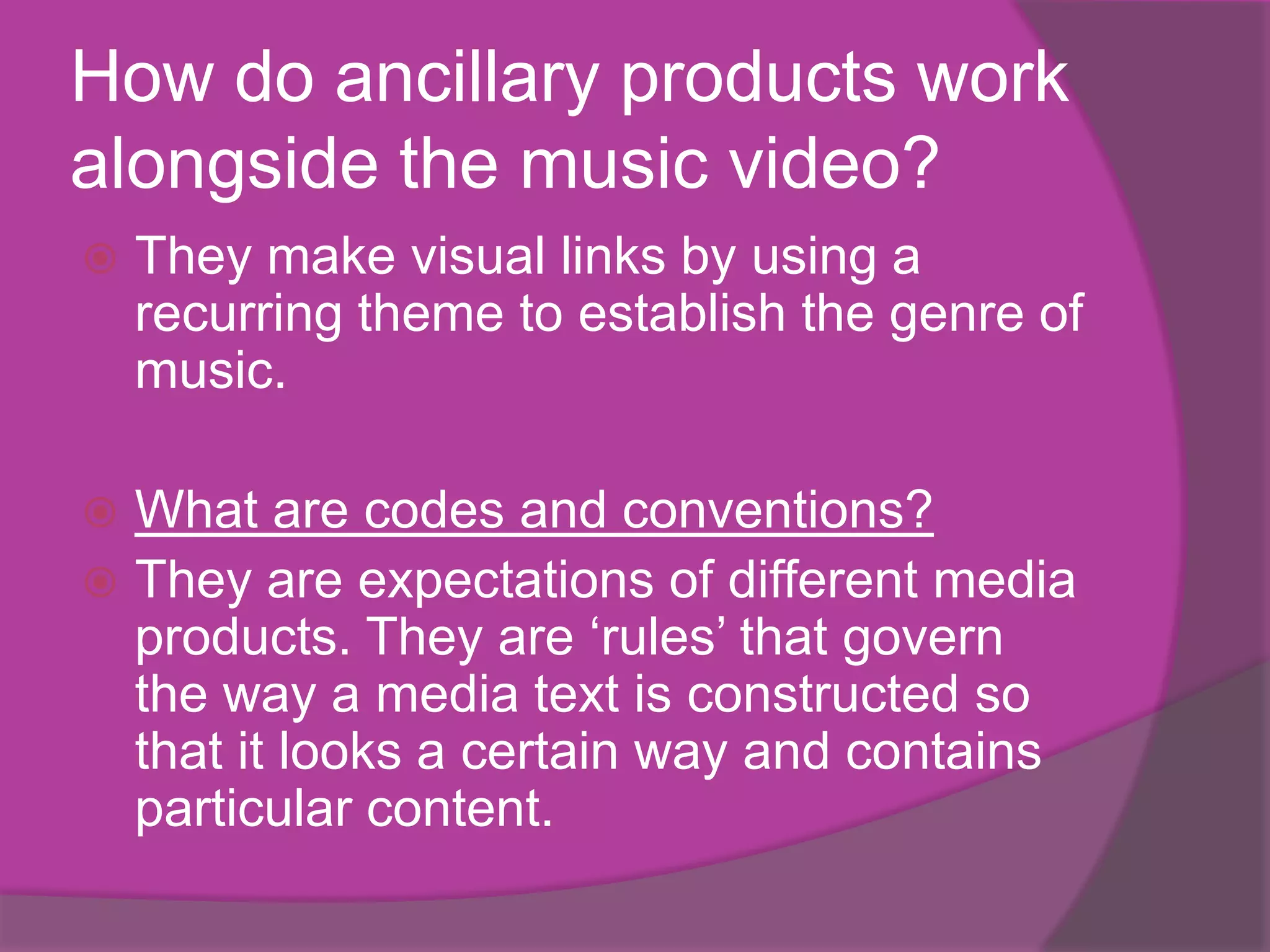 How do ancillary products work
alongside the music video?
   They make visual links by using a
    recurring theme to establish the genre of
    music.

 What are codes and conventions?
 They are expectations of different media
  products. They are ‘rules’ that govern
  the way a media text is constructed so
  that it looks a certain way and contains
  particular content.
 