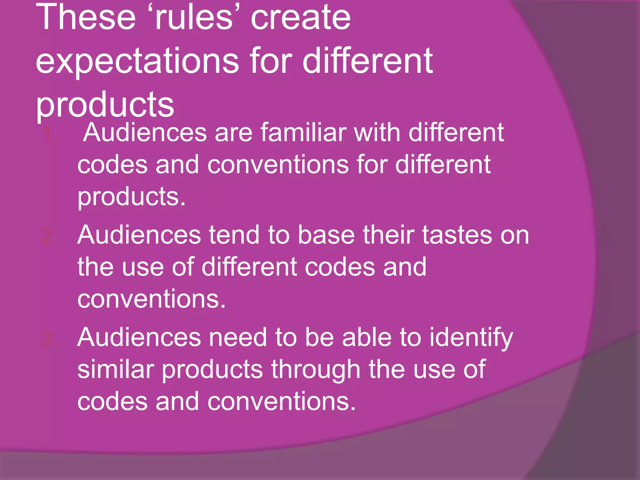 These ‘rules’ create
expectations for different
products
1.  Audiences are familiar with different
   codes and conventions for different
   products.
2. Audiences tend to base their tastes on
   the use of different codes and
   conventions.
3. Audiences need to be able to identify
   similar products through the use of
   codes and conventions.
 