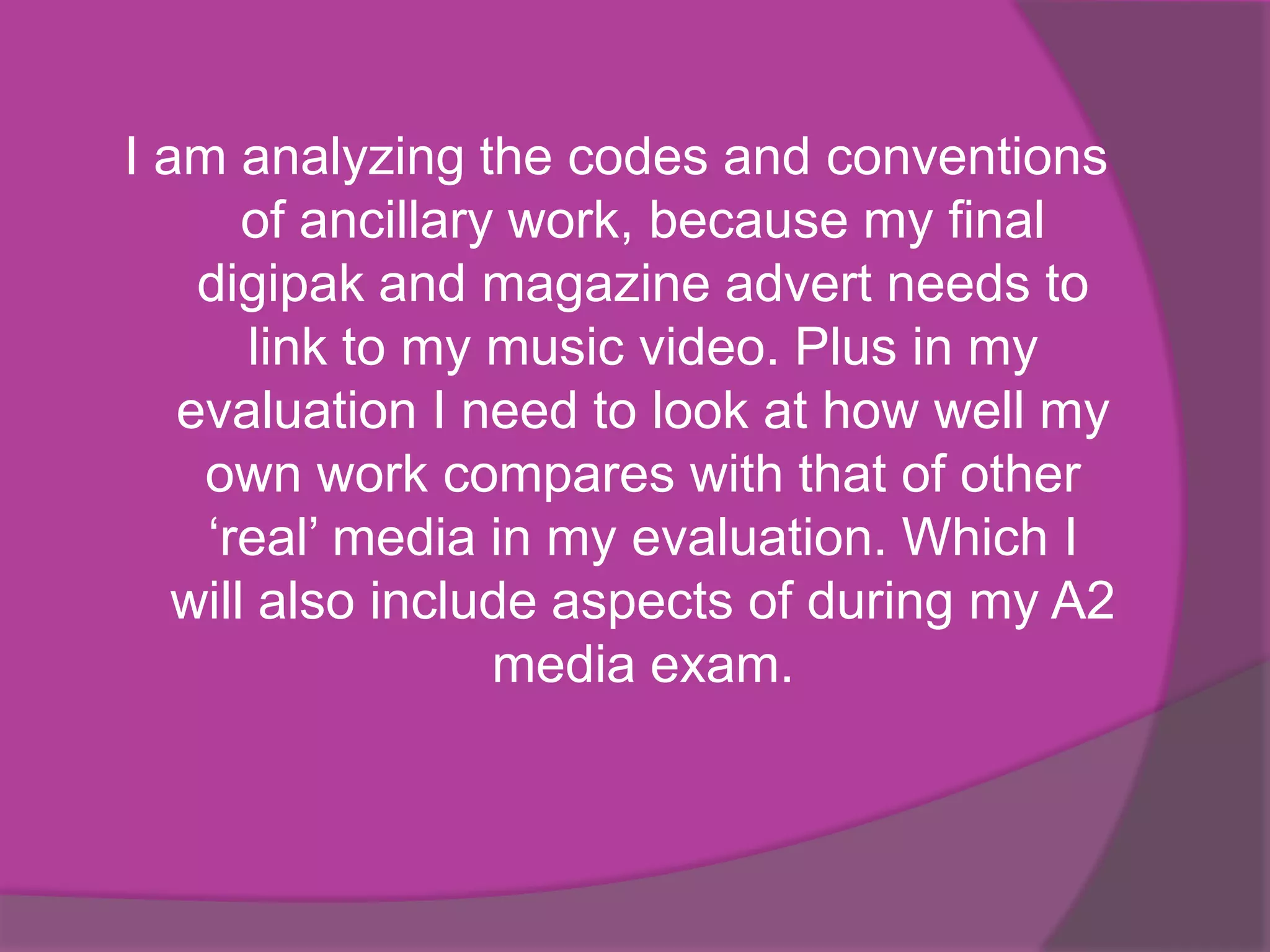 I am analyzing the codes and conventions
       of ancillary work, because my final
    digipak and magazine advert needs to
       link to my music video. Plus in my
   evaluation I need to look at how well my
    own work compares with that of other
    ‘real’ media in my evaluation. Which I
   will also include aspects of during my A2
                   media exam.
 