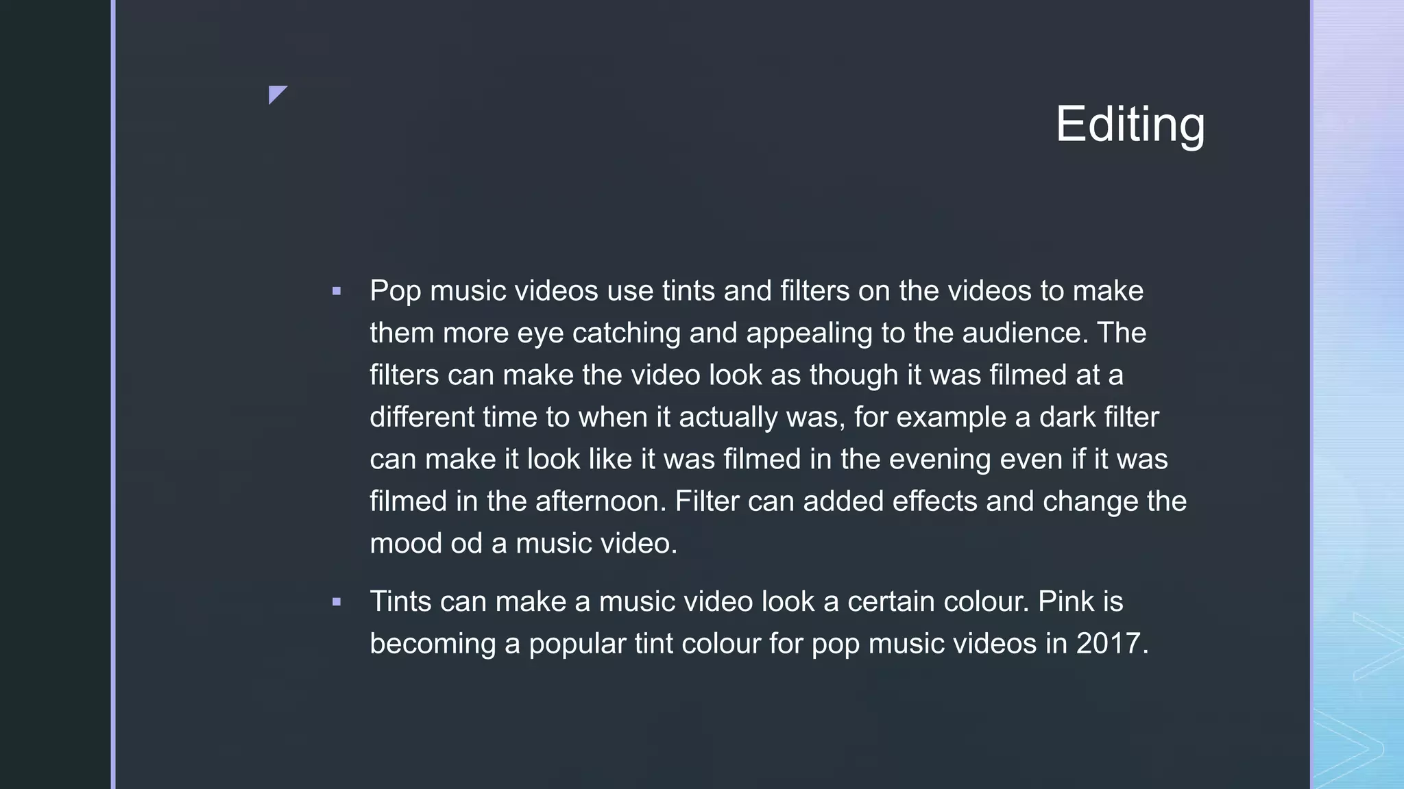 z
Editing
 Pop music videos use tints and filters on the videos to make
them more eye catching and appealing to the audience. The
filters can make the video look as though it was filmed at a
different time to when it actually was, for example a dark filter
can make it look like it was filmed in the evening even if it was
filmed in the afternoon. Filter can added effects and change the
mood od a music video.
 Tints can make a music video look a certain colour. Pink is
becoming a popular tint colour for pop music videos in 2017.
 