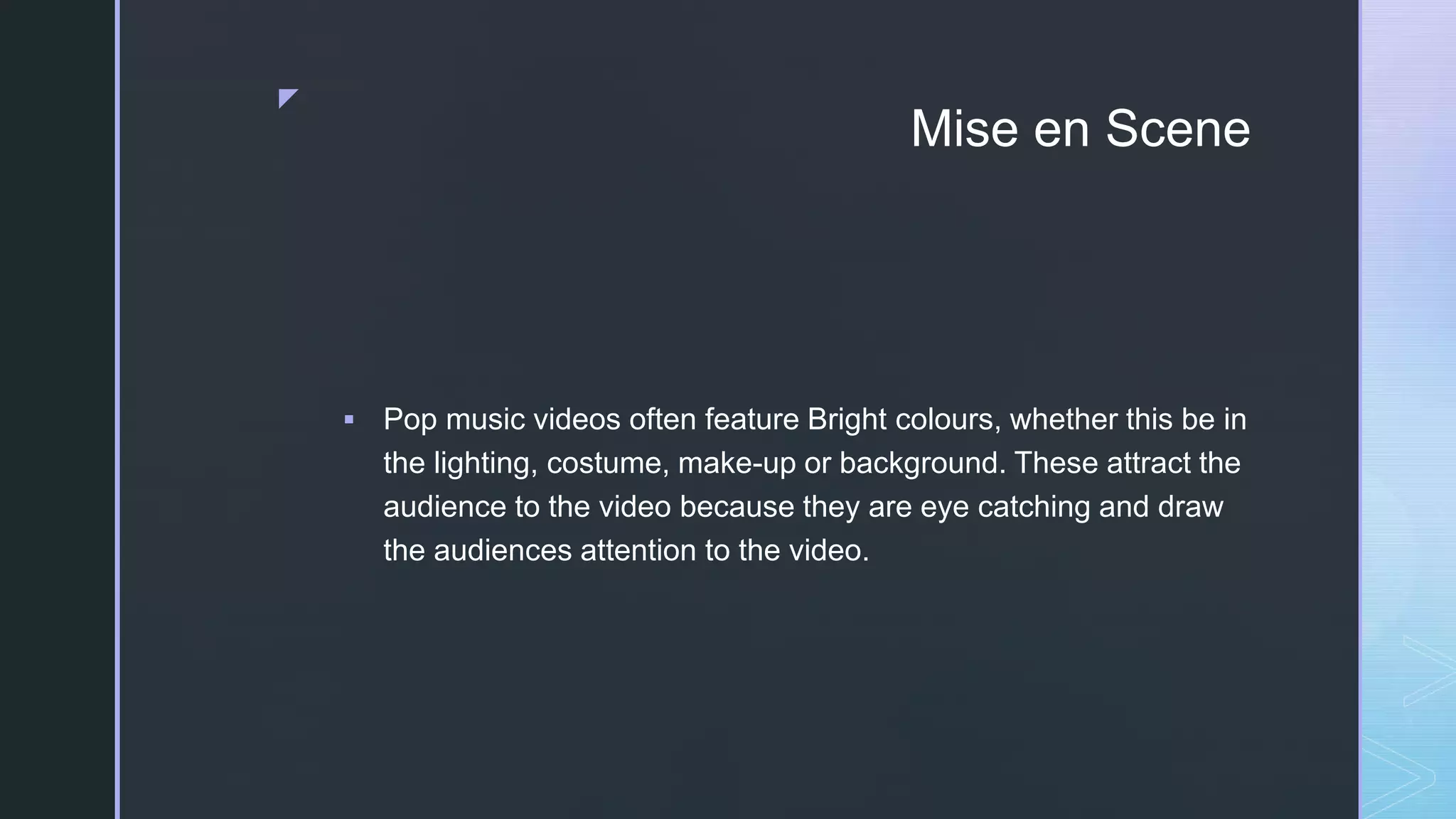z
Mise en Scene
 Pop music videos often feature Bright colours, whether this be in
the lighting, costume, make-up or background. These attract the
audience to the video because they are eye catching and draw
the audiences attention to the video.
 