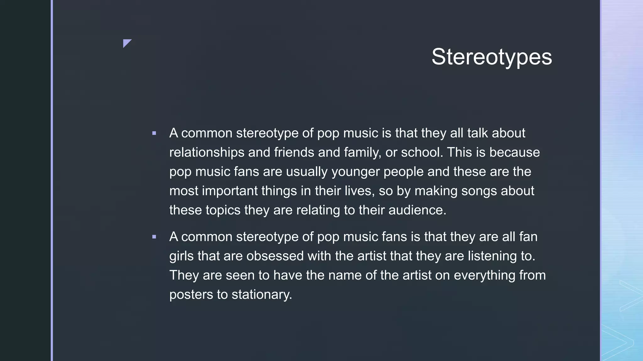 z
Stereotypes
 A common stereotype of pop music is that they all talk about
relationships and friends and family, or school. This is because
pop music fans are usually younger people and these are the
most important things in their lives, so by making songs about
these topics they are relating to their audience.
 A common stereotype of pop music fans is that they are all fan
girls that are obsessed with the artist that they are listening to.
They are seen to have the name of the artist on everything from
posters to stationary.
 