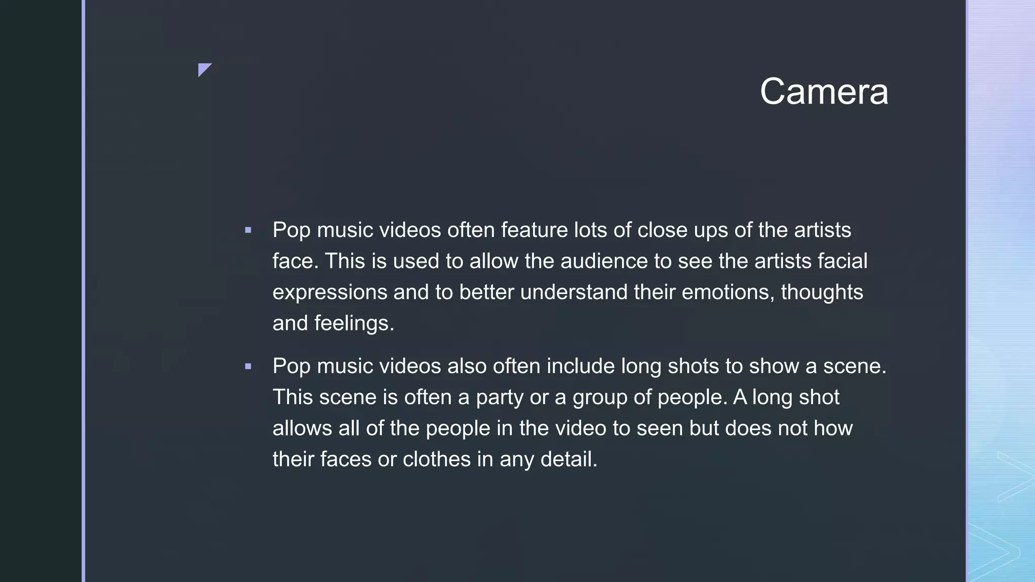 z
Camera
 Pop music videos often feature lots of close ups of the artists
face. This is used to allow the audience to see the artists facial
expressions and to better understand their emotions, thoughts
and feelings.
 Pop music videos also often include long shots to show a scene.
This scene is often a party or a group of people. A long shot
allows all of the people in the video to seen but does not how
their faces or clothes in any detail.
 