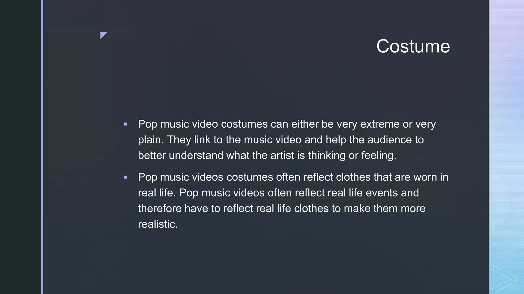 z
Costume
 Pop music video costumes can either be very extreme or very
plain. They link to the music video and help the audience to
better understand what the artist is thinking or feeling.
 Pop music videos costumes often reflect clothes that are worn in
real life. Pop music videos often reflect real life events and
therefore have to reflect real life clothes to make them more
realistic.
 