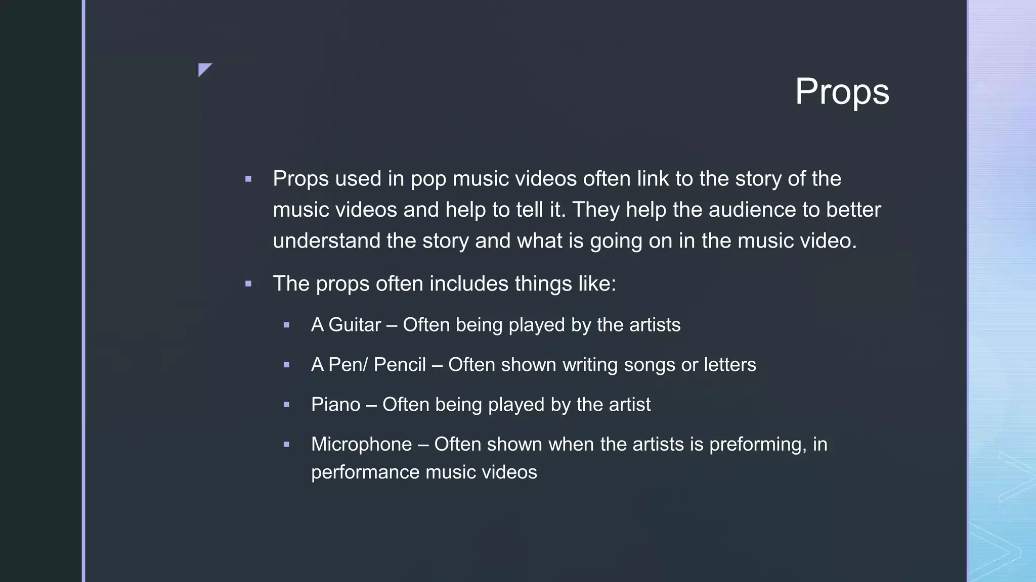 z
Props
 Props used in pop music videos often link to the story of the
music videos and help to tell it. They help the audience to better
understand the story and what is going on in the music video.
 The props often includes things like:
 A Guitar – Often being played by the artists
 A Pen/ Pencil – Often shown writing songs or letters
 Piano – Often being played by the artist
 Microphone – Often shown when the artists is preforming, in
performance music videos
 