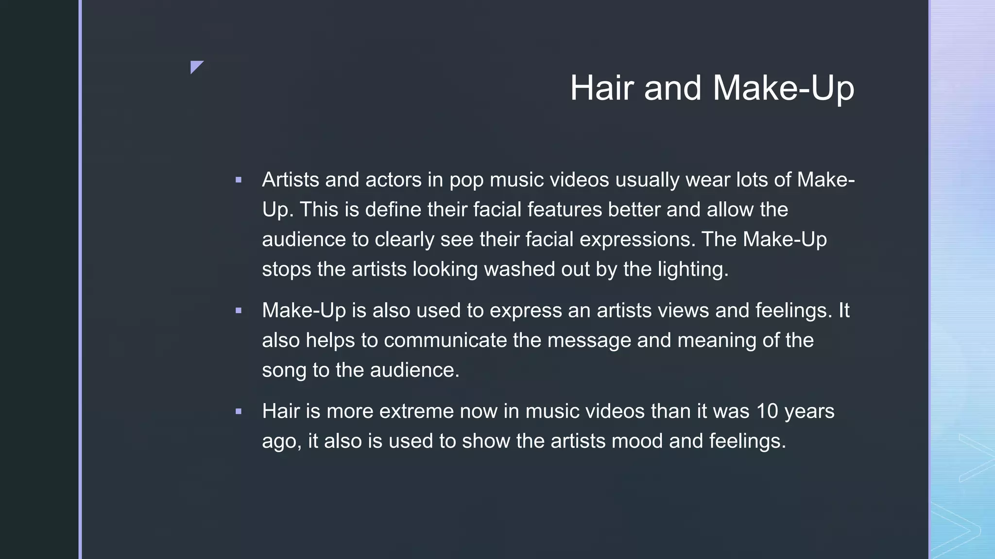 z
Hair and Make-Up
 Artists and actors in pop music videos usually wear lots of Make-
Up. This is define their facial features better and allow the
audience to clearly see their facial expressions. The Make-Up
stops the artists looking washed out by the lighting.
 Make-Up is also used to express an artists views and feelings. It
also helps to communicate the message and meaning of the
song to the audience.
 Hair is more extreme now in music videos than it was 10 years
ago, it also is used to show the artists mood and feelings.
 