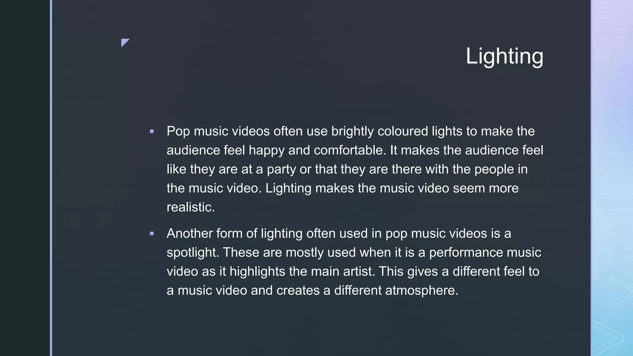 z
Lighting
 Pop music videos often use brightly coloured lights to make the
audience feel happy and comfortable. It makes the audience feel
like they are at a party or that they are there with the people in
the music video. Lighting makes the music video seem more
realistic.
 Another form of lighting often used in pop music videos is a
spotlight. These are mostly used when it is a performance music
video as it highlights the main artist. This gives a different feel to
a music video and creates a different atmosphere.
 