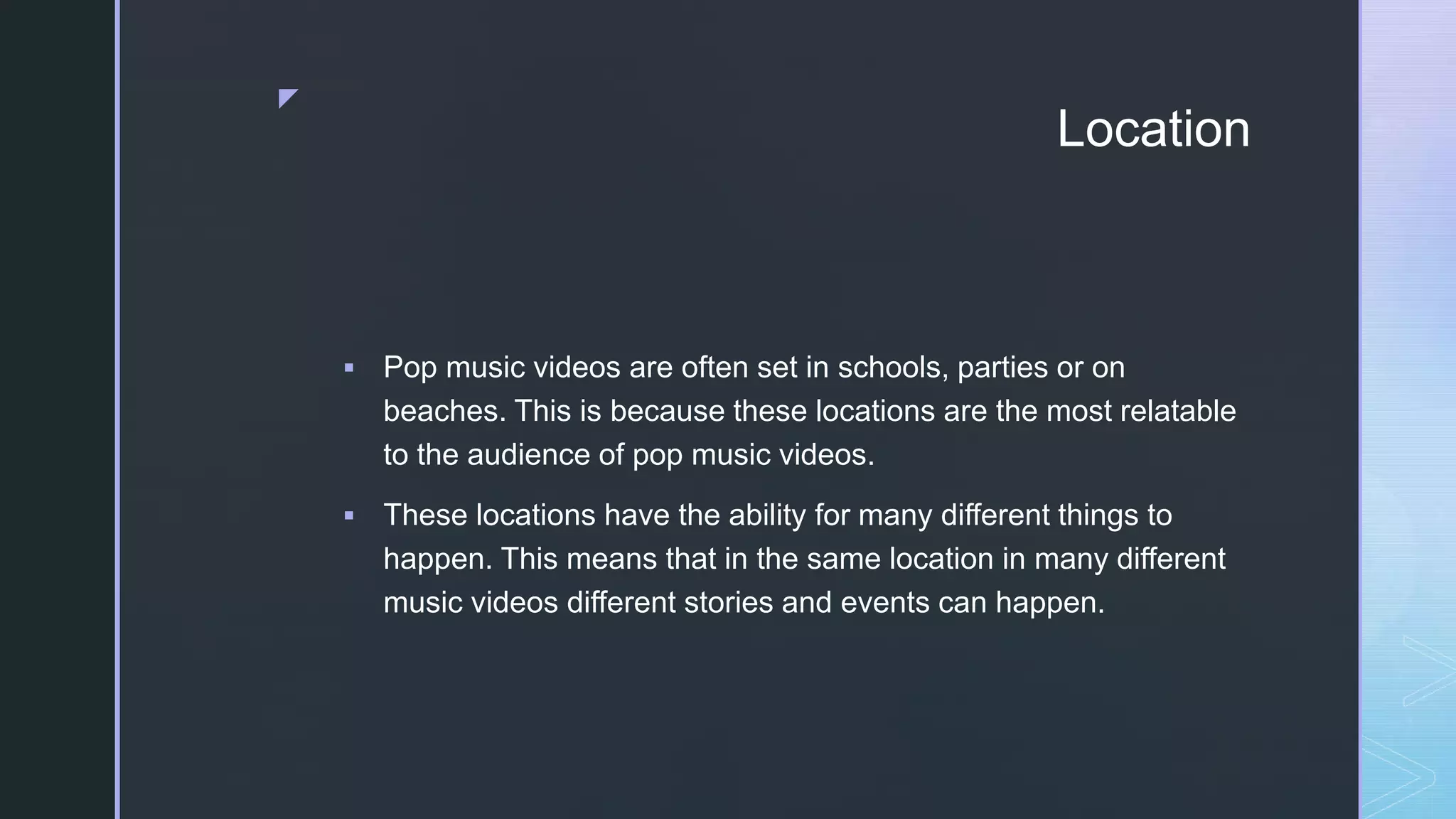 z
Location
 Pop music videos are often set in schools, parties or on
beaches. This is because these locations are the most relatable
to the audience of pop music videos.
 These locations have the ability for many different things to
happen. This means that in the same location in many different
music videos different stories and events can happen.
 