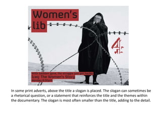 In some print adverts, above the title a slogan is placed. The slogan can sometimes be
a rhetorical question, or a statement that reinforces the title and the themes within
the documentary. The slogan is most often smaller than the title, adding to the detail.
 