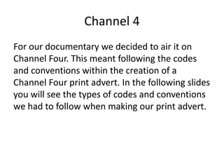 Channel 4
For our documentary we decided to air it on
Channel Four. This meant following the codes
and conventions within the creation of a
Channel Four print advert. In the following slides
you will see the types of codes and conventions
we had to follow when making our print advert.
 
