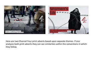 Here are two Channel Four print adverts based upon separate themes. If one
analyses both print adverts they can see similarities within the conventions in which
they follow.
 