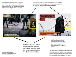 Both have their title and/or
slogans placed in the same
typography. They also place
the text over a coloured box
in order to make stand out.
Logo clearly visible, not obstructing the main image, matches
the colour scheme of the print advert. Most often is featured
on either the right or left hand side of the advert.
Use of a colour scheme that relates to the main
image. It is also consistently used through that
specific advert e.g. white and black, black and red.
The colour of the text and boxes will most likely be
only one colour within the advert, however, on
rare occasions can differ.
Images can be manipulated in
order to reinforce the themes
within the documentary; and to
create a more visually interesting
print advert. Makes the advert
more ambiguous and draws in an
audience.
The time may also appear
alongside the title however, this
varies from advert to advert.
The title can also be detached from the rest
of the text in order to draw more attention
to itself. It will also be much larger than the
rest of the text featured within the advert.
 