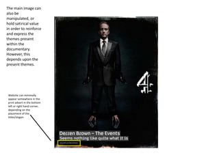 Website can minimally
appear somewhere in the
print advert in the bottom
left or right hand corner,
depending on the
placement of the
titles/slogan.
The main image can
also be
manipulated, or
hold satirical value
in order to reinforce
and express the
themes present
within the
documentary.
However, this
depends upon the
present themes.
 