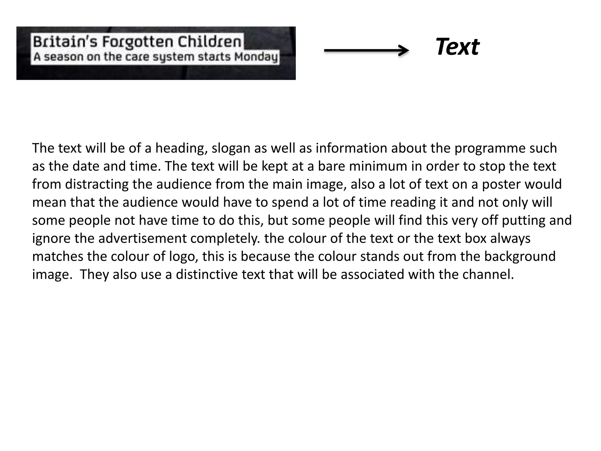 Text
The text will be of a heading, slogan as well as information about the programme such
as the date and time. The text will be kept at a bare minimum in order to stop the text
from distracting the audience from the main image, also a lot of text on a poster would
mean that the audience would have to spend a lot of time reading it and not only will
some people not have time to do this, but some people will find this very off putting and
ignore the advertisement completely. the colour of the text or the text box always
matches the colour of logo, this is because the colour stands out from the background
image. They also use a distinctive text that will be associated with the channel.
 