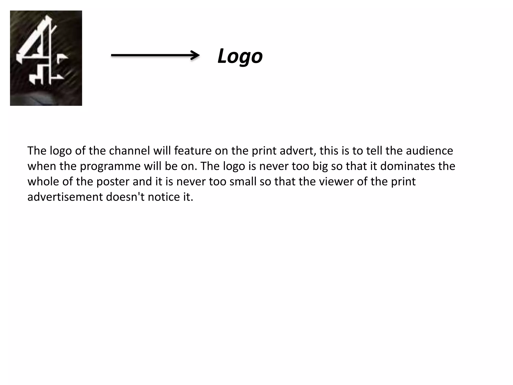 Logo
The logo of the channel will feature on the print advert, this is to tell the audience
when the programme will be on. The logo is never too big so that it dominates the
whole of the poster and it is never too small so that the viewer of the print
advertisement doesn't notice it.
 