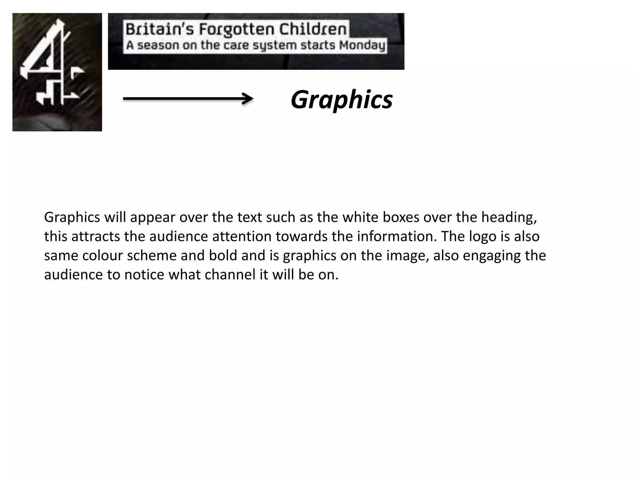 Graphics
Graphics will appear over the text such as the white boxes over the heading,
this attracts the audience attention towards the information. The logo is also
same colour scheme and bold and is graphics on the image, also engaging the
audience to notice what channel it will be on.
 