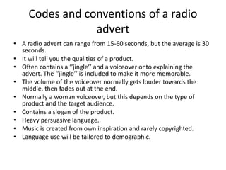 Codes and conventions of a radio
advert
• A radio advert can range from 15-60 seconds, but the average is 30
seconds.
• It will tell you the qualities of a product.
• Often contains a ‘’jingle’’ and a voiceover onto explaining the
advert. The ‘’jingle’’ is included to make it more memorable.
• The volume of the voiceover normally gets louder towards the
middle, then fades out at the end.
• Normally a woman voiceover, but this depends on the type of
product and the target audience.
• Contains a slogan of the product.
• Heavy persuasive language.
• Music is created from own inspiration and rarely copyrighted.
• Language use will be tailored to demographic.
 