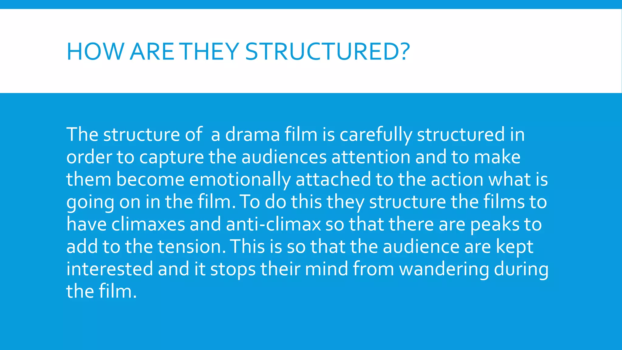 HOW ARETHEY STRUCTURED?
The structure of a drama film is carefully structured in
order to capture the audiences attention and to make
them become emotionally attached to the action what is
going on in the film.To do this they structure the films to
have climaxes and anti-climax so that there are peaks to
add to the tension.This is so that the audience are kept
interested and it stops their mind from wandering during
the film.
 