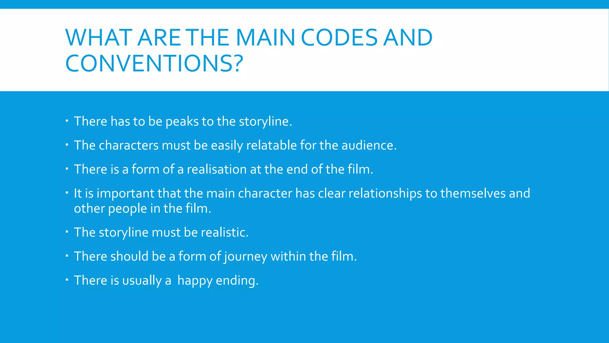 WHAT ARETHE MAIN CODES AND
CONVENTIONS?
 There has to be peaks to the storyline.
 The characters must be easily relatable for the audience.
 There is a form of a realisation at the end of the film.
 It is important that the main character has clear relationships to themselves and
other people in the film.
 The storyline must be realistic.
 There should be a form of journey within the film.
 There is usually a happy ending.
 