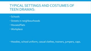 TYPICAL SETTINGS AND COSTUMES OF
TEEN DRAMAS:
 Schools
 Streets in neighbourhoods
 Houses/Flats
 Workplace
 Hoodies, ...