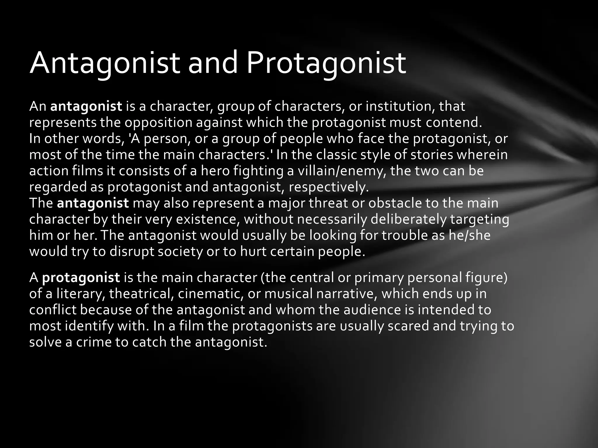 Antagonist and Protagonist
An antagonist is a character, group of characters, or institution, that
represents the opposition against which the protagonist must contend.
In other words, 'A person, or a group of people who face the protagonist, or
most of the time the main characters.' In the classic style of stories wherein
action films it consists of a hero fighting a villain/enemy, the two can be
regarded as protagonist and antagonist, respectively.
The antagonist may also represent a major threat or obstacle to the main
character by their very existence, without necessarily deliberately targeting
him or her. The antagonist would usually be looking for trouble as he/she
would try to disrupt society or to hurt certain people.
A protagonist is the main character (the central or primary personal figure)
of a literary, theatrical, cinematic, or musical narrative, which ends up in
conflict because of the antagonist and whom the audience is intended to
most identify with. In a film the protagonists are usually scared and trying to
solve a crime to catch the antagonist.
 