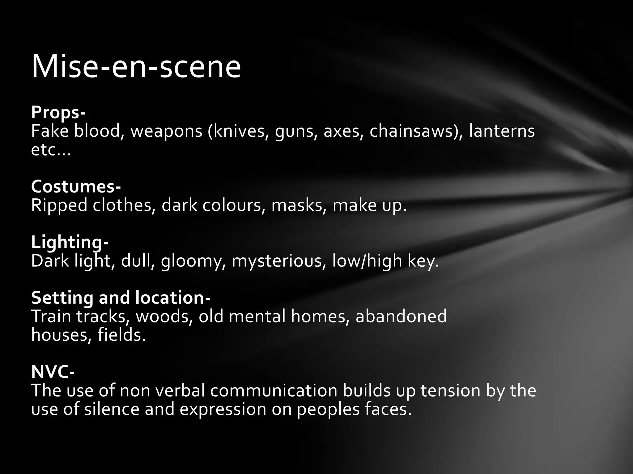 Mise-en-scene
Props-
Fake blood, weapons (knives, guns, axes, chainsaws), lanterns
etc…
Costumes-
Ripped clothes, dark colours, masks, make up.
Lighting-
Dark light, dull, gloomy, mysterious, low/high key.
Setting and location-
Train tracks, woods, old mental homes, abandoned
houses, fields.
NVC-
The use of non verbal communication builds up tension by the
use of silence and expression on peoples faces.
 