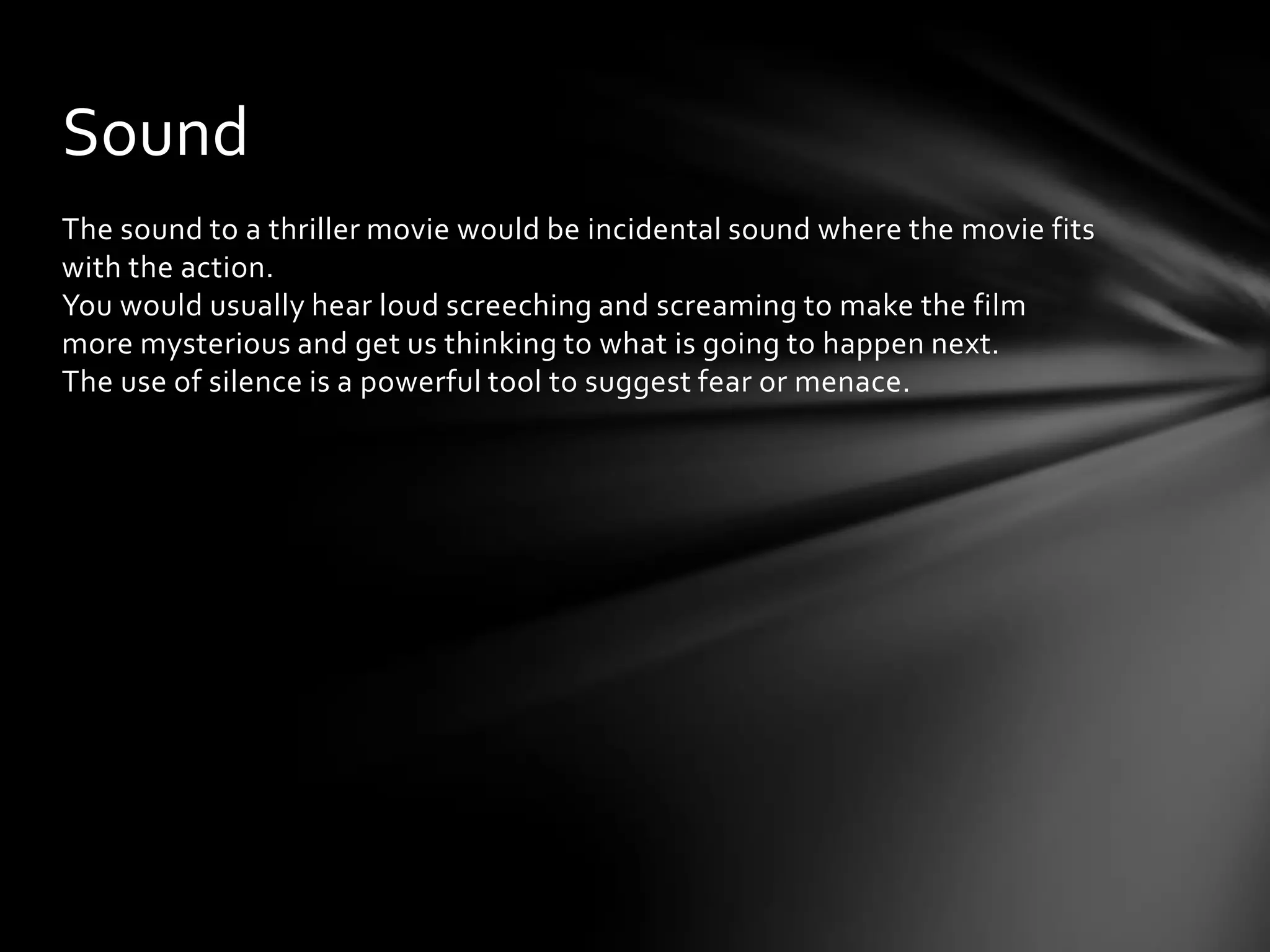Sound
The sound to a thriller movie would be incidental sound where the movie fits
with the action.
You would usually hear loud screeching and screaming to make the film
more mysterious and get us thinking to what is going to happen next.
The use of silence is a powerful tool to suggest fear or menace.
 