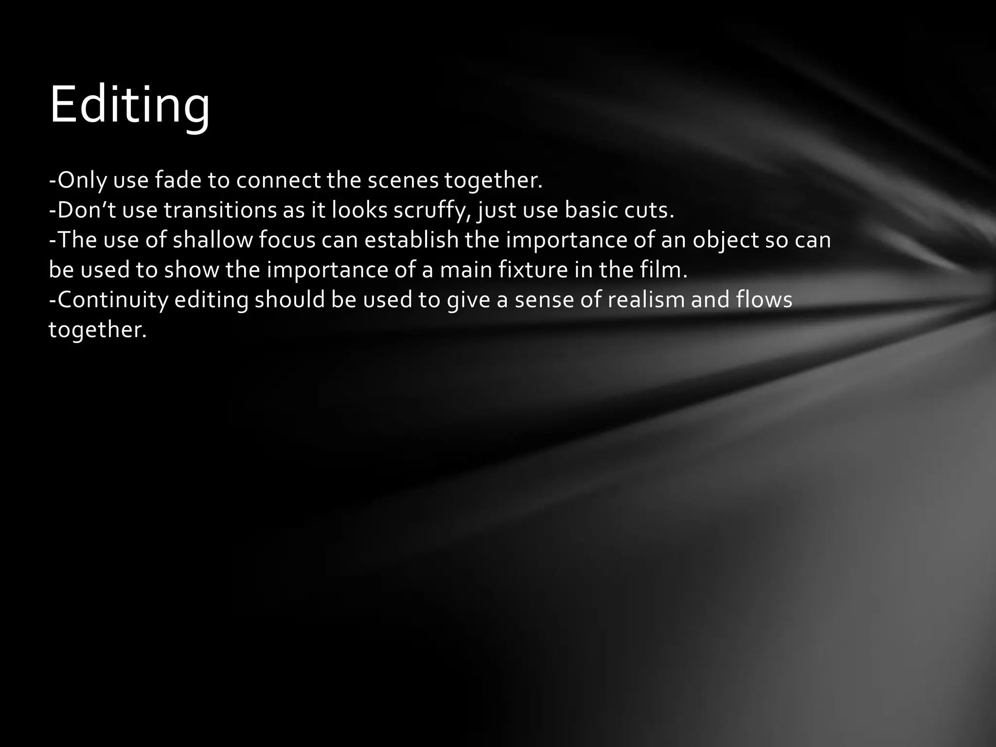 Editing
-Only use fade to connect the scenes together.
-Don’t use transitions as it looks scruffy, just use basic cuts.
-The use of shallow focus can establish the importance of an object so can
be used to show the importance of a main fixture in the film.
-Continuity editing should be used to give a sense of realism and flows
together.
 