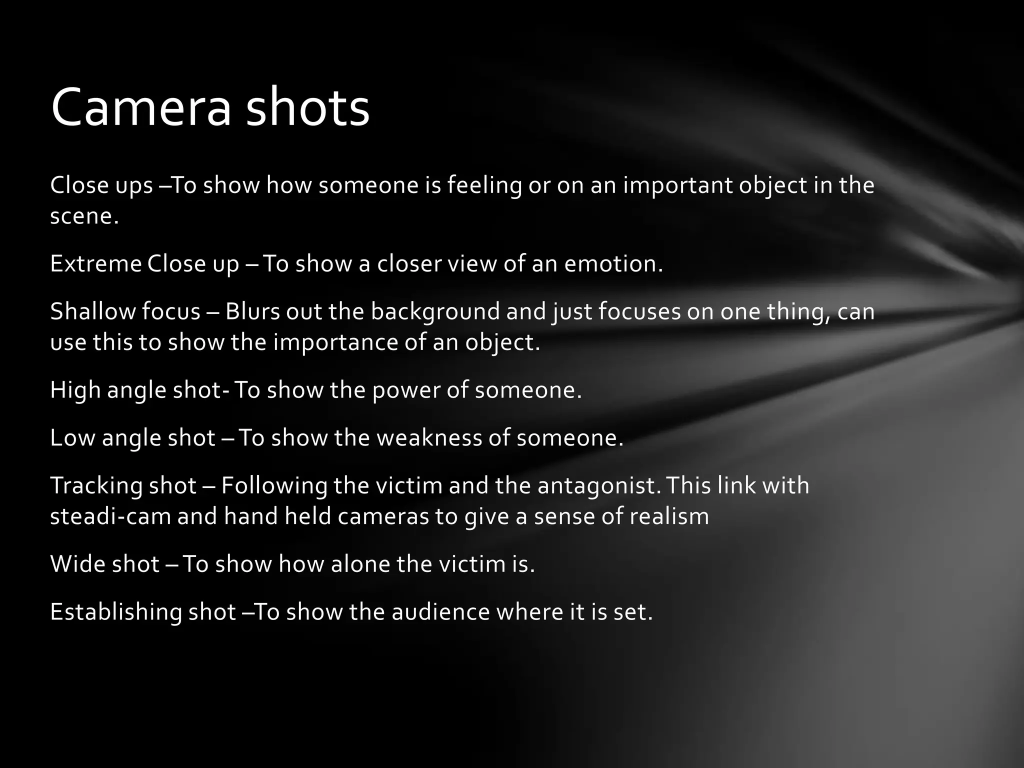 Camera shots
Close ups –To show how someone is feeling or on an important object in the
scene.
Extreme Close up – To show a closer view of an emotion.
Shallow focus – Blurs out the background and just focuses on one thing, can
use this to show the importance of an object.
High angle shot- To show the power of someone.
Low angle shot – To show the weakness of someone.
Tracking shot – Following the victim and the antagonist. This link with
steadi-cam and hand held cameras to give a sense of realism
Wide shot – To show how alone the victim is.
Establishing shot –To show the audience where it is set.
 