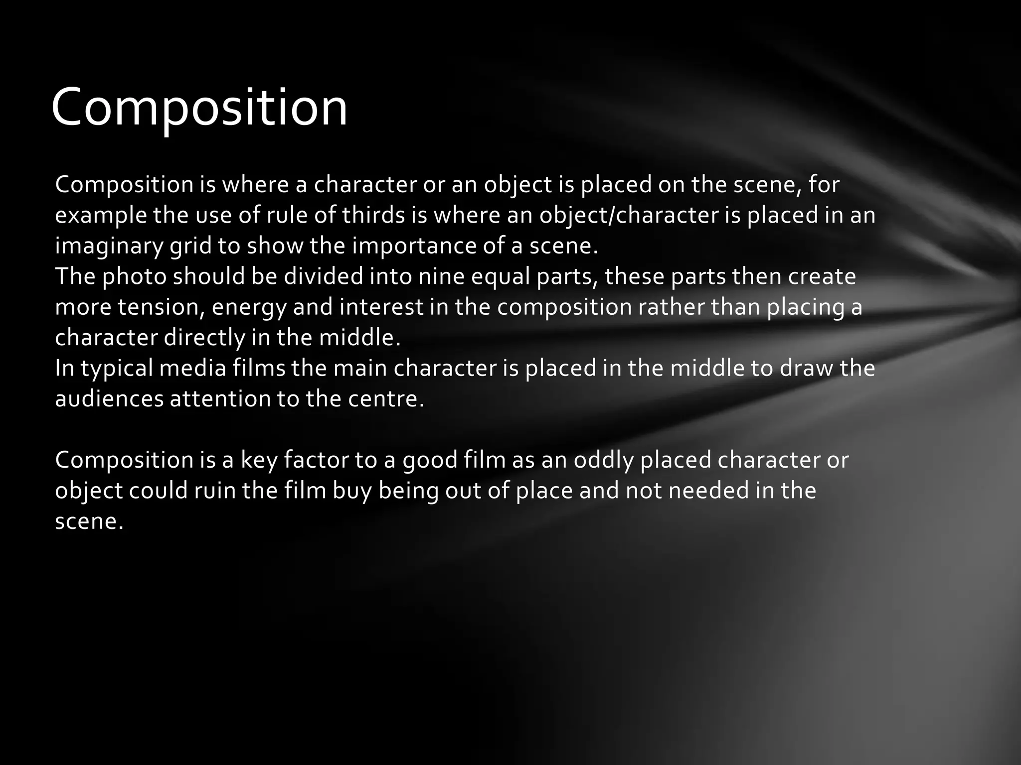 Composition
Composition is where a character or an object is placed on the scene, for
example the use of rule of thirds is where an object/character is placed in an
imaginary grid to show the importance of a scene.
The photo should be divided into nine equal parts, these parts then create
more tension, energy and interest in the composition rather than placing a
character directly in the middle.
In typical media films the main character is placed in the middle to draw the
audiences attention to the centre.

Composition is a key factor to a good film as an oddly placed character or
object could ruin the film buy being out of place and not needed in the
scene.
 