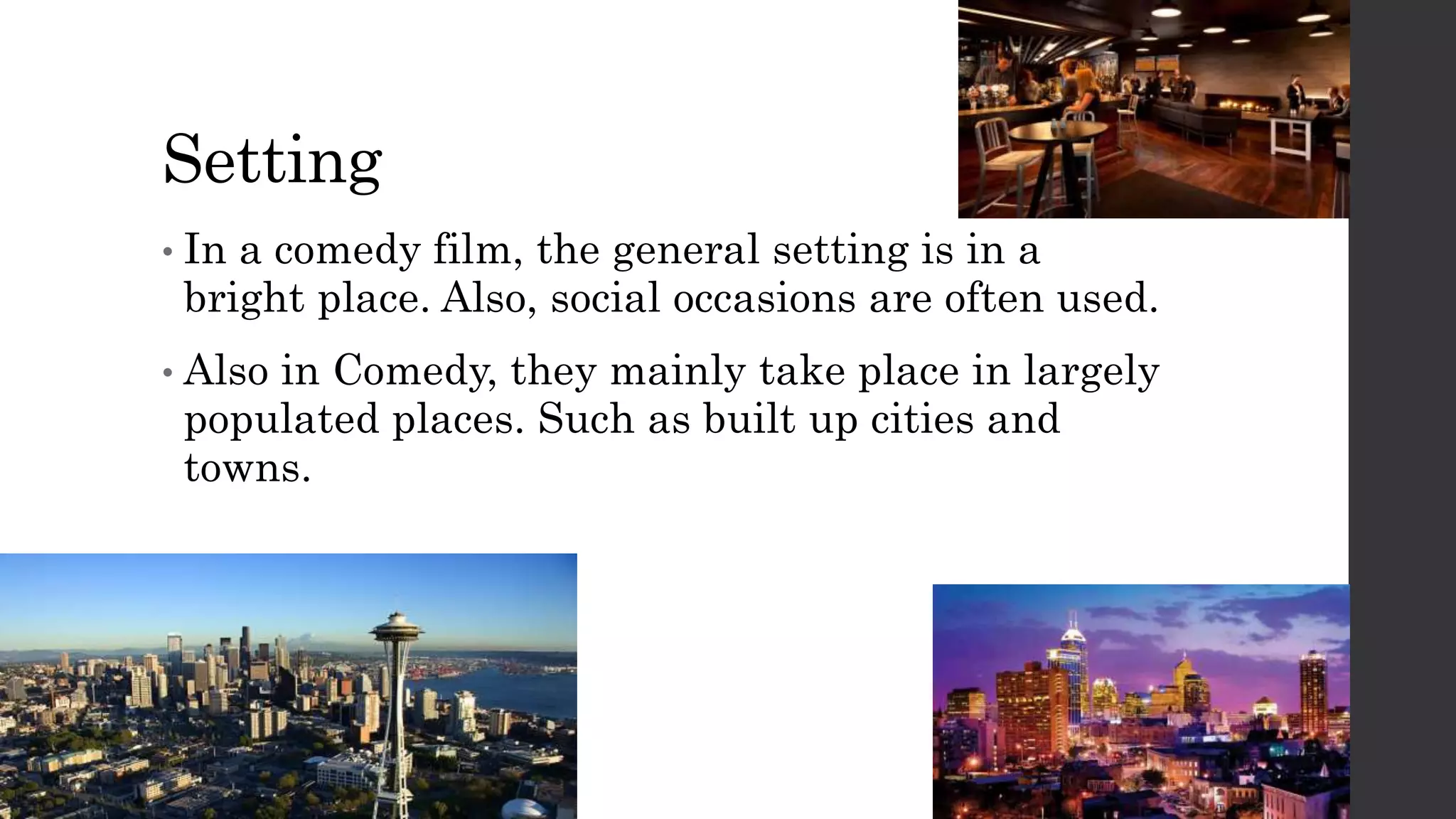 Setting
• In a comedy film, the general setting is in a
bright place. Also, social occasions are often used.
• Also in Comedy, they mainly take place in largely
populated places. Such as built up cities and
towns.
 