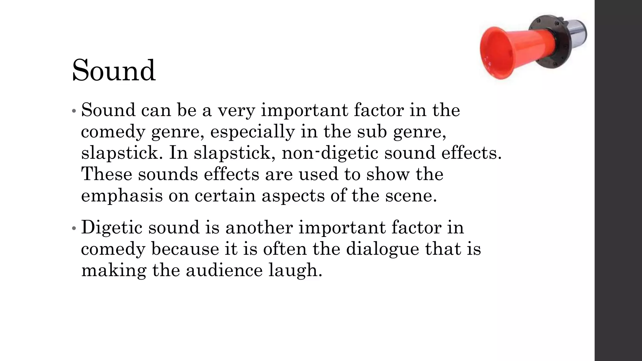 Sound
• Sound can be a very important factor in the
comedy genre, especially in the sub genre,
slapstick. In slapstick, non-digetic sound effects.
These sounds effects are used to show the
emphasis on certain aspects of the scene.
• Digetic sound is another important factor in
comedy because it is often the dialogue that is
making the audience laugh.
 