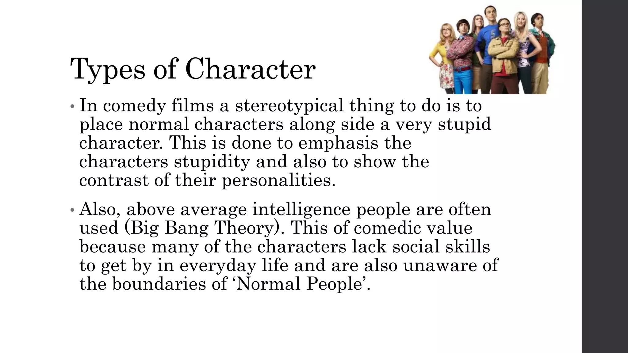 Types of Character
• In comedy films a stereotypical thing to do is to
place normal characters along side a very stupid
character. This is done to emphasis the
characters stupidity and also to show the
contrast of their personalities.
• Also, above average intelligence people are often
used (Big Bang Theory). This of comedic value
because many of the characters lack social skills
to get by in everyday life and are also unaware of
the boundaries of ‘Normal People’.
 