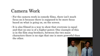 Camera Work
• For the camera work in comedy films, there isn’t much
focus on it because there is supposed to be more focus
based on what is going on, on the screen.
• It is also filmed in a way to show that everyone is equal
and that no one is of a higher power. One example of this
is in the film step brothers, between the two main
characters there is no sign that one is more powerful than
the other.
 