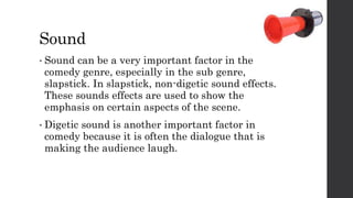 Sound
• Sound can be a very important factor in the
comedy genre, especially in the sub genre,
slapstick. In slapstick, non-digetic sound effects.
These sounds effects are used to show the
emphasis on certain aspects of the scene.
• Digetic sound is another important factor in
comedy because it is often the dialogue that is
making the audience laugh.
 