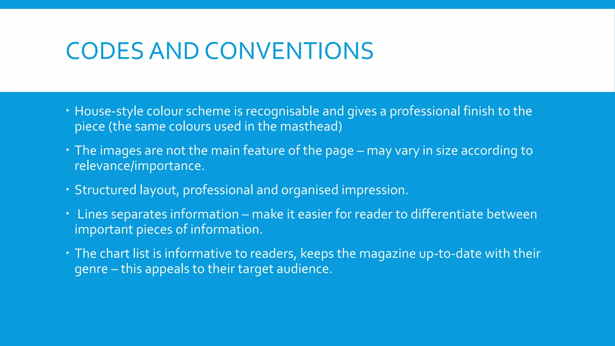CODES AND CONVENTIONS
 House-style colour scheme is recognisable and gives a professional finish to the
piece (the same colours used in the masthead)
 The images are not the main feature of the page – may vary in size according to
relevance/importance.
 Structured layout, professional and organised impression.
 Lines separates information – make it easier for reader to differentiate between
important pieces of information.
 The chart list is informative to readers, keeps the magazine up-to-date with their
genre – this appeals to their target audience.
 